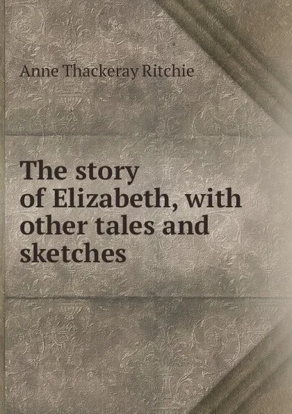 Обложка книги The story of Elizabeth, with other tales and sketches, Ritchie Anne Thackeray