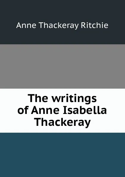 Обложка книги The writings of Anne Isabella Thackeray, Ritchie Anne Thackeray