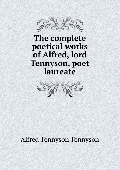 Обложка книги The complete poetical works of Alfred, lord Tennyson, poet laureate, Alfred Tennyson