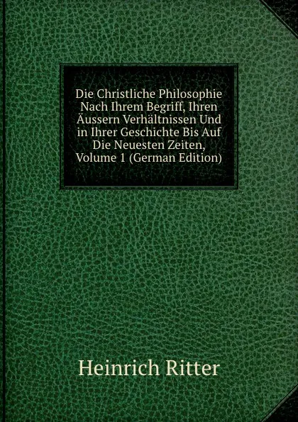 Обложка книги Die Christliche Philosophie Nach Ihrem Begriff, Ihren Aussern Verhaltnissen Und in Ihrer Geschichte Bis Auf Die Neuesten Zeiten, Volume 1 (German Edition), Heinrich Ritter