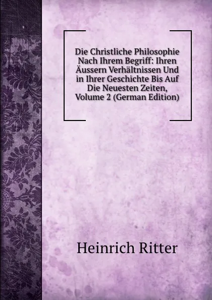 Обложка книги Die Christliche Philosophie Nach Ihrem Begriff: Ihren Aussern Verhaltnissen Und in Ihrer Geschichte Bis Auf Die Neuesten Zeiten, Volume 2 (German Edition), Heinrich Ritter