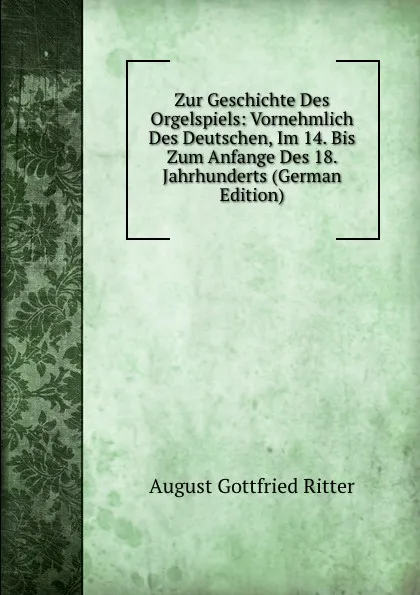 Обложка книги Zur Geschichte Des Orgelspiels: Vornehmlich Des Deutschen, Im 14. Bis Zum Anfange Des 18. Jahrhunderts (German Edition), August Gottfried Ritter