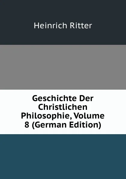 Обложка книги Geschichte Der Christlichen Philosophie, Volume 8 (German Edition), Heinrich Ritter