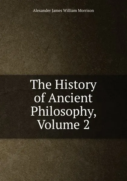 Обложка книги The History of Ancient Philosophy, Volume 2, Alexander James William Morrison