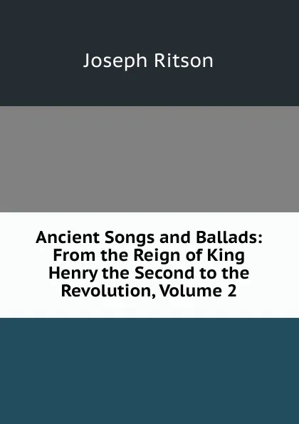 Обложка книги Ancient Songs and Ballads: From the Reign of King Henry the Second to the Revolution, Volume 2, Joseph Ritson