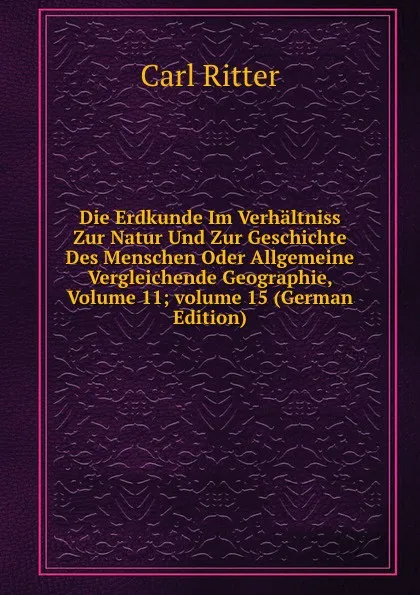 Обложка книги Die Erdkunde Im Verhaltniss Zur Natur Und Zur Geschichte Des Menschen Oder Allgemeine Vergleichende Geographie, Volume 11;.volume 15 (German Edition), Carl Ritter