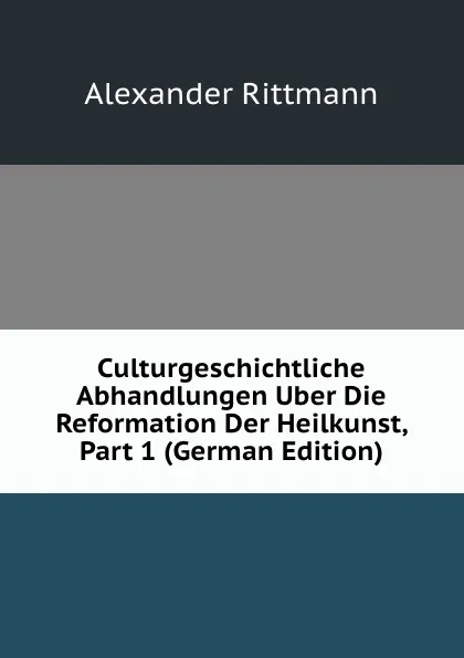 Обложка книги Culturgeschichtliche Abhandlungen Uber Die Reformation Der Heilkunst, Part 1 (German Edition), Alexander Rittmann