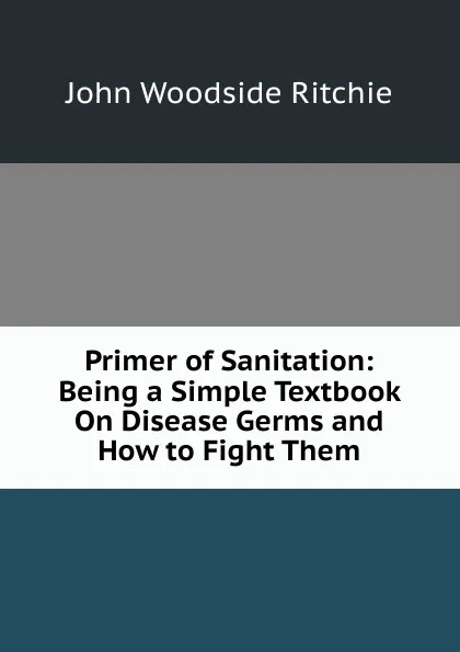 Обложка книги Primer of Sanitation: Being a Simple Textbook On Disease Germs and How to Fight Them, John Woodside Ritchie