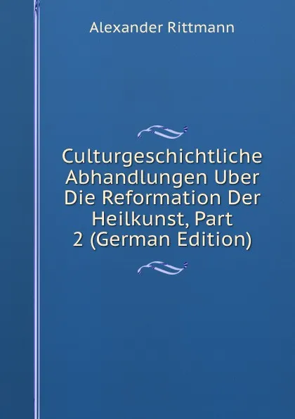 Обложка книги Culturgeschichtliche Abhandlungen Uber Die Reformation Der Heilkunst, Part 2 (German Edition), Alexander Rittmann