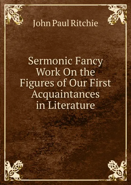 Обложка книги Sermonic Fancy Work On the Figures of Our First Acquaintances in Literature, John Paul Ritchie