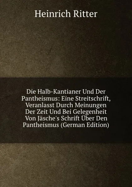 Обложка книги Die Halb-Kantianer Und Der Pantheismus: Eine Streitschrift, Veranlasst Durch Meinungen Der Zeit Und Bei Gelegenheit Von Jasche.s Schrift Uber Den Pantheismus (German Edition), Heinrich Ritter