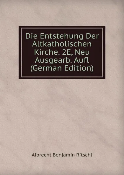 Обложка книги Die Entstehung Der Altkatholischen Kirche. 2E, Neu Ausgearb. Aufl (German Edition), Albrecht Benjamin Ritschl