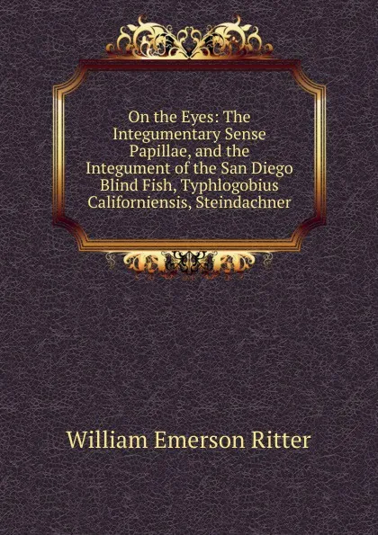 Обложка книги On the Eyes: The Integumentary Sense Papillae, and the Integument of the San Diego Blind Fish, Typhlogobius Californiensis, Steindachner, William Emerson Ritter