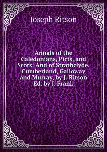 Обложка книги Annals of the Caledonians, Picts, and Scots: And of Strathclyde, Cumberland, Galloway and Murray, by J. Ritson Ed. by J. Frank., Joseph Ritson