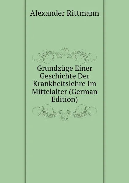 Обложка книги Grundzuge Einer Geschichte Der Krankheitslehre Im Mittelalter (German Edition), Alexander Rittmann