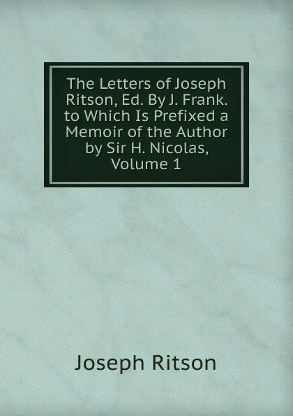 Обложка книги The Letters of Joseph Ritson, Ed. By J. Frank. to Which Is Prefixed a Memoir of the Author by Sir H. Nicolas, Volume 1, Joseph Ritson