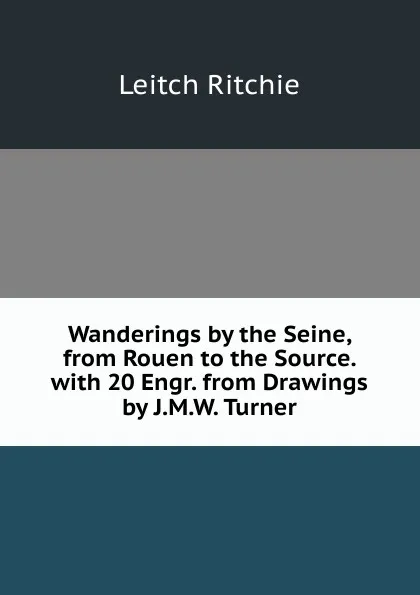 Обложка книги Wanderings by the Seine, from Rouen to the Source. with 20 Engr. from Drawings by J.M.W. Turner, Leitch Ritchie