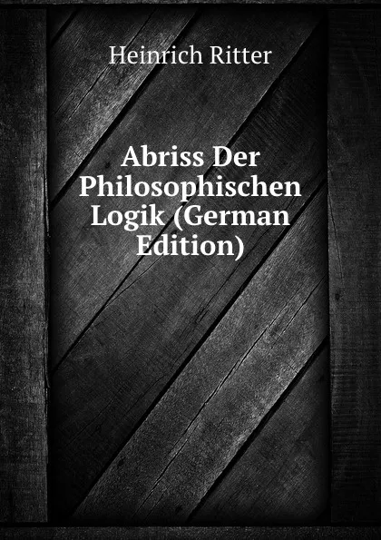 Обложка книги Abriss Der Philosophischen Logik (German Edition), Heinrich Ritter