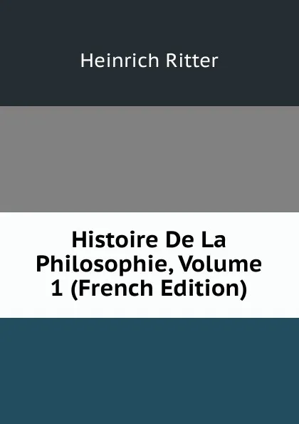 Обложка книги Histoire De La Philosophie, Volume 1 (French Edition), Heinrich Ritter