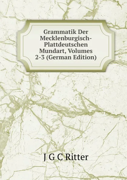 Обложка книги Grammatik Der Mecklenburgisch-Plattdeutschen Mundart, Volumes 2-3 (German Edition), J G C Ritter