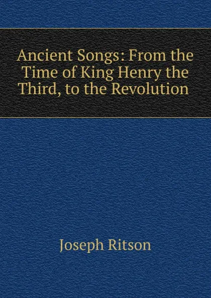 Обложка книги Ancient Songs: From the Time of King Henry the Third, to the Revolution ., Joseph Ritson