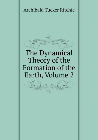 Обложка книги The Dynamical Theory of the Formation of the Earth, Volume 2, Archibald Tucker Ritchie