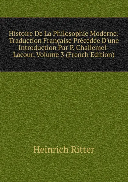 Обложка книги Histoire De La Philosophie Moderne: Traduction Francaise Precedee D.une Introduction Par P. Challemel-Lacour, Volume 3 (French Edition), Heinrich Ritter