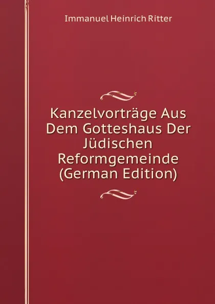 Обложка книги Kanzelvortrage Aus Dem Gotteshaus Der Judischen Reformgemeinde (German Edition), Immanuel Heinrich Ritter