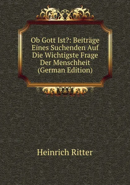 Обложка книги Ob Gott Ist.: Beitrage Eines Suchenden Auf Die Wichtigste Frage Der Menschheit (German Edition), Heinrich Ritter