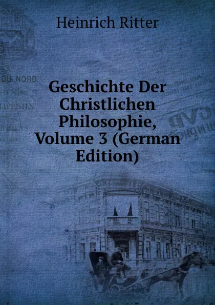 Обложка книги Geschichte Der Christlichen Philosophie, Volume 3 (German Edition), Heinrich Ritter