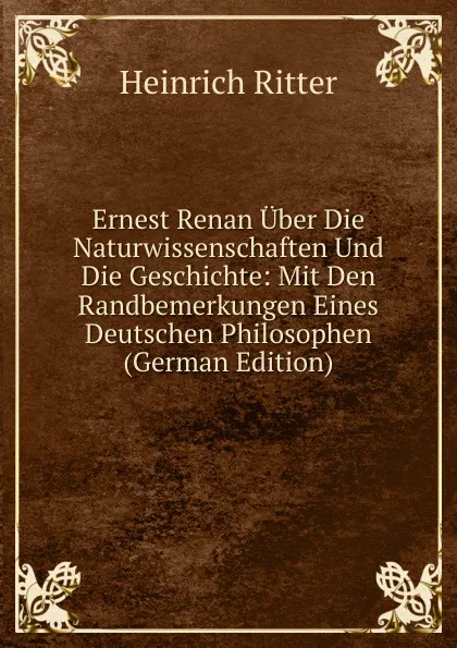 Обложка книги Ernest Renan Uber Die Naturwissenschaften Und Die Geschichte: Mit Den Randbemerkungen Eines Deutschen Philosophen (German Edition), Heinrich Ritter