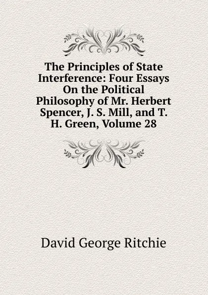 Обложка книги The Principles of State Interference: Four Essays On the Political Philosophy of Mr. Herbert Spencer, J. S. Mill, and T. H. Green, Volume 28, David George Ritchie