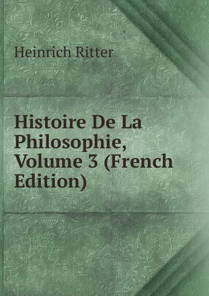 Обложка книги Histoire De La Philosophie, Volume 3 (French Edition), Heinrich Ritter