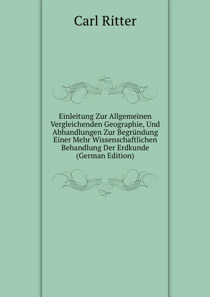 Обложка книги Einleitung Zur Allgemeinen Vergleichenden Geographie, Und Abhandlungen Zur Begrundung Einer Mehr Wissenschaftlichen Behandlung Der Erdkunde (German Edition), Carl Ritter