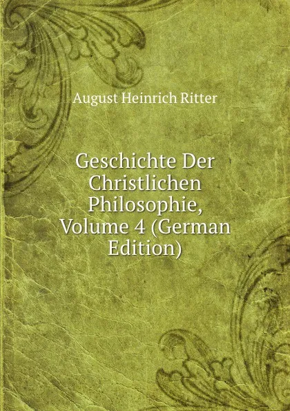 Обложка книги Geschichte Der Christlichen Philosophie, Volume 4 (German Edition), August Heinrich Ritter