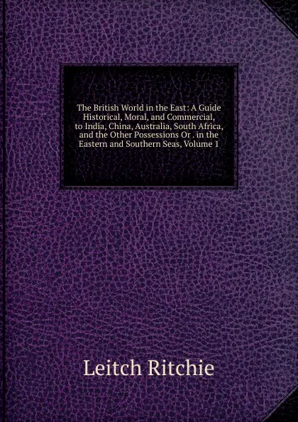 Обложка книги The British World in the East: A Guide Historical, Moral, and Commercial, to India, China, Australia, South Africa, and the Other Possessions Or . in the Eastern and Southern Seas, Volume 1, Leitch Ritchie