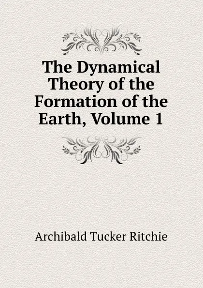 Обложка книги The Dynamical Theory of the Formation of the Earth, Volume 1, Archibald Tucker Ritchie