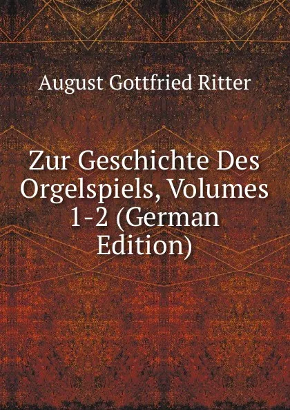 Обложка книги Zur Geschichte Des Orgelspiels, Volumes 1-2 (German Edition), August Gottfried Ritter