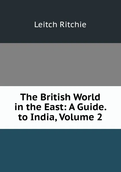 Обложка книги The British World in the East: A Guide. to India, Volume 2, Leitch Ritchie