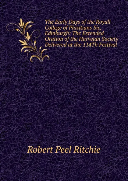 Обложка книги The Early Days of the Royall College of Phisitians Sic, Edinburgh: The Extended Oration of the Harveian Society Delivered at the 114Th Festival, Robert Peel Ritchie