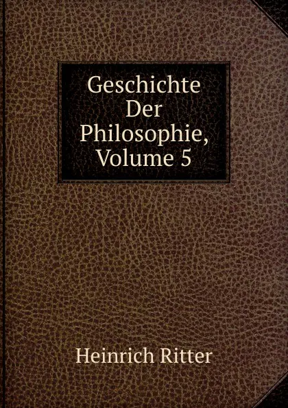 Обложка книги Geschichte Der Philosophie, Volume 5, Heinrich Ritter