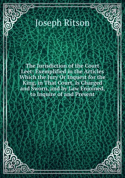 Обложка книги The Jurisdiction of the Court Leet: Exemplified in the Articles Which the Jury Or Inquest for the King, in That Court, Is Charged and Sworn, and by Law Enjoined, to Inquire of and Present, Joseph Ritson