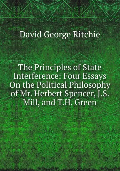 Обложка книги The Principles of State Interference: Four Essays On the Political Philosophy of Mr. Herbert Spencer, J.S. Mill, and T.H. Green, David George Ritchie