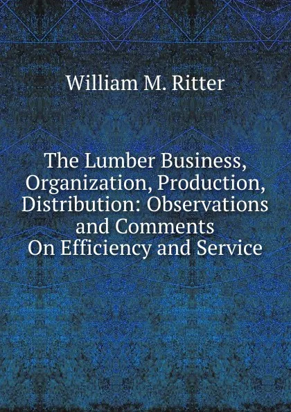 Обложка книги The Lumber Business, Organization, Production, Distribution: Observations and Comments On Efficiency and Service, William M. Ritter