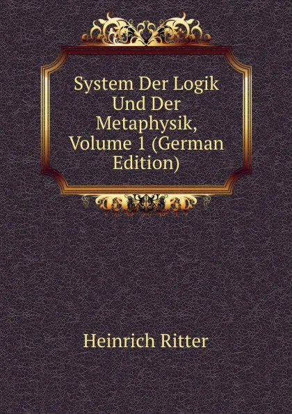 Обложка книги System Der Logik Und Der Metaphysik, Volume 1 (German Edition), Heinrich Ritter