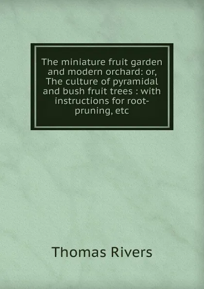 Обложка книги The miniature fruit garden and modern orchard: or, The culture of pyramidal and bush fruit trees : with instructions for root-pruning, etc., Thomas Rivers