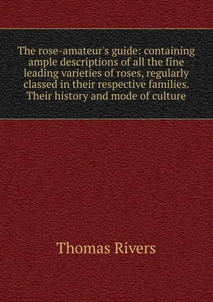 Обложка книги The rose-amateur.s guide: containing ample descriptions of all the fine leading varieties of roses, regularly classed in their respective families. Their history and mode of culture, Thomas Rivers