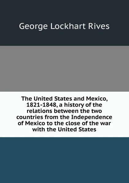 Обложка книги The United States and Mexico, 1821-1848, a history of the relations between the two countries from the Independence of Mexico to the close of the war with the United States, George Lockhart Rives