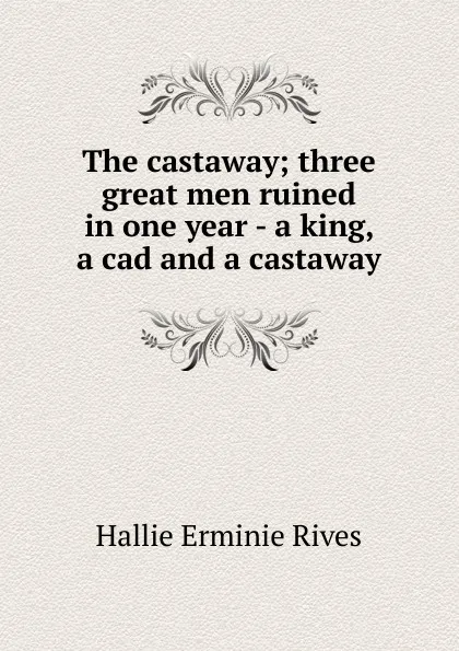 Обложка книги The castaway; three great men ruined in one year - a king, a cad and a castaway, Hallie Erminie Rives