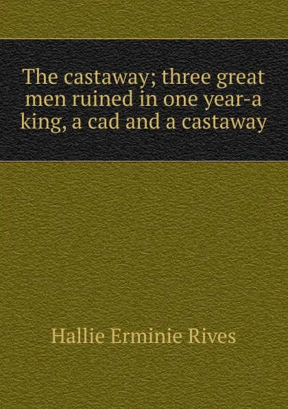 Обложка книги The castaway; three great men ruined in one year-a king, a cad and a castaway, Hallie Erminie Rives